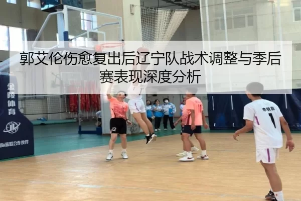 郭艾伦伤愈复出后辽宁队战术调整与季后赛表现深度分析